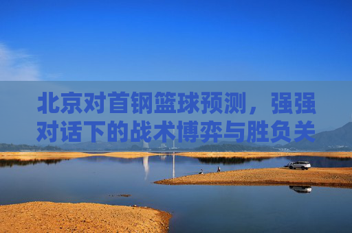 北京对首钢篮球预测,强强对话下的战术博弈与胜负关键——近期状态与历史交锋深度解析
