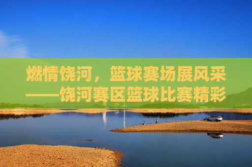 燃情饶河，篮球赛场展风采——饶河赛区篮球比赛精彩回顾，燃情饶河，篮球赛场展风采——饶河赛区篮球比赛精彩回顾