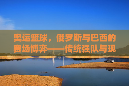 奥运篮球,俄罗斯与巴西的赛场博弈——传统强队与现代竞技的演变与碰撞,奥运篮球,俄罗斯与巴西的赛场博弈——传统强队与现代竞技的演变与碰撞