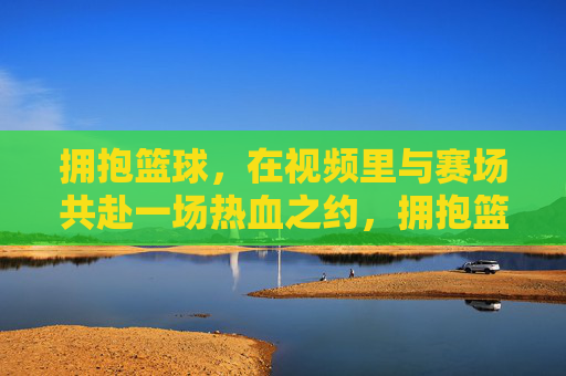 拥抱篮球，在视频里与赛场共赴一场热血之约，拥抱篮球，在视频里与赛场共赴一场热血之约