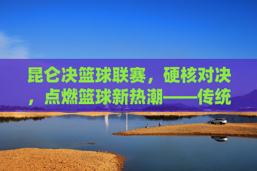 昆仑决篮球联赛，硬核对决，点燃篮球新热潮——传统赛事的现代化创新与篮球文化的深度传播，昆仑决篮球联赛，硬核对决点燃篮球新热潮——传统赛事的现代化创新与篮球文化的深度传播