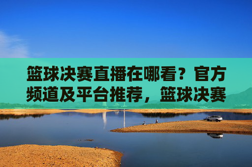篮球决赛直播在哪看?官方频道及平台推荐,篮球决赛直播在哪看?官方频道及平台推荐