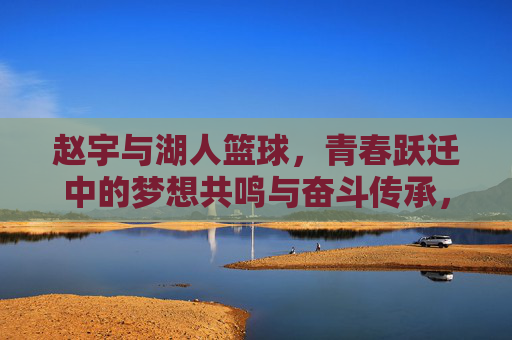 赵宇与湖人篮球,青春跃迁中的梦想共鸣与奋斗传承,赵宇与湖人篮球,青春跃迁中的梦想共鸣与奋斗传承
