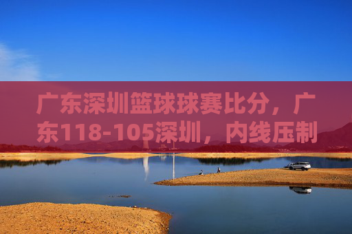 广东深圳篮球球赛比分,广东118-105深圳,内线压制与快攻主导胜利,广东118-105深圳,内线压制与快攻主导胜利