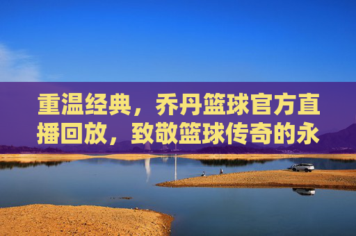 重温经典,乔丹篮球官方直播回放,致敬篮球传奇的永恒魅力,重温经典,乔丹篮球官方直播回放,致敬篮球传奇的永恒魅力