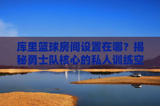 库里篮球房间设置在哪?揭秘勇士队核心的私人训练空间,库里篮球房间设置在哪?揭秘勇士队核心的私人训练空间