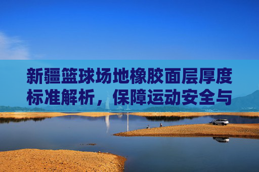 新疆篮球场地橡胶面层厚度标准解析，保障运动安全与性能的基石，新疆篮球场地橡胶面层厚度标准解析，保障运动安全与性能的核心依据