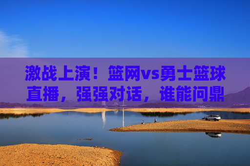 激战上演!篮网vs勇士篮球直播,强强对话,谁能问鼎?激战上演!篮网vs勇士篮球直播,强强对话,谁能问鼎?