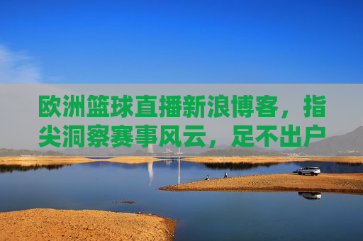 欧洲篮球直播新浪博客,指尖洞察赛事风云,足不出户共赴篮球盛宴,欧洲篮球直播新浪博客,指尖洞察赛事风云,足不出户共赴篮球盛宴