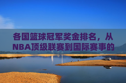 各国篮球冠军奖金排名,从NBA顶级联赛到国际赛事的金腰带价值透视,各国篮球冠军奖金排名,从NBA顶级联赛到国际赛事的金腰带价值透视