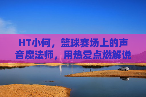 HT小何，篮球赛场上的声音魔法师，用热爱点燃解说激情，HT小何，篮球赛场上的声音魔法师，用热爱点燃解说激情