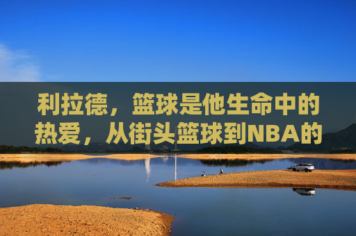 利拉德，篮球是他生命中的热爱，从街头篮球到NBA的利刃，利拉德，篮球是生命中的热爱，从街头篮球到NBA的利刃