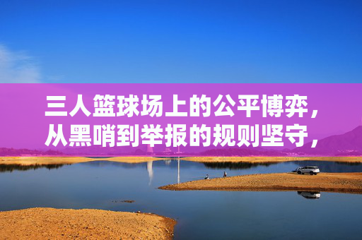 三人篮球场上的公平博弈，从黑哨到举报的规则坚守，三人篮球场上的公平博弈，从黑哨到举报的规则坚守