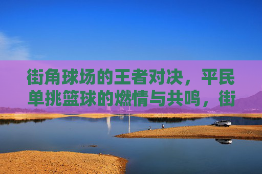 街角球场的王者对决，平民单挑篮球的燃情与共鸣，街角球场的王者对决，平民单挑篮球的燃情与共鸣