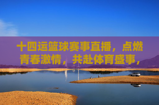 十四运篮球赛事直播,点燃青春激情,共赴体育盛事,十四运篮球赛事直播,点燃青春激情,共赴体育盛事
