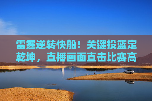 雷霆逆转快船！关键投篮定乾坤，直播画面直击比赛高潮