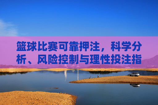 篮球比赛可靠押注，科学分析、风险控制与理性投注指南，篮球比赛可靠押注，科学分析、风险控制与理性投注指南