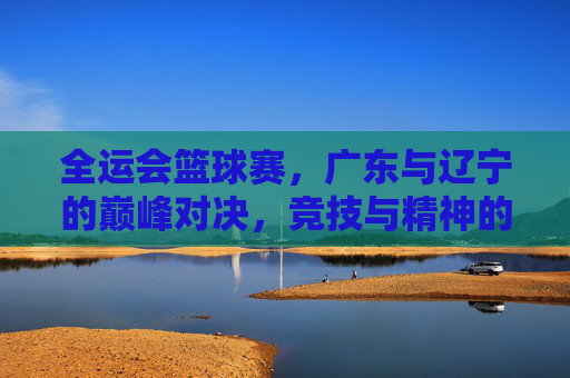 全运会篮球赛,广东与辽宁的巅峰对决,竞技与精神的碰撞,全运会篮球赛,广东与辽宁巅峰对决,竞技与精神的双向碰撞