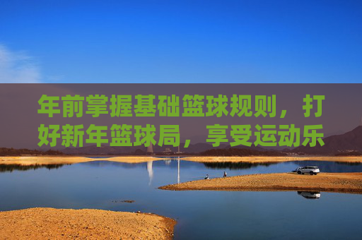 年前掌握基础篮球规则,打好新年篮球局,享受运动乐趣,年前掌握基础篮球规则,打好新年篮球局,享受运动乐趣