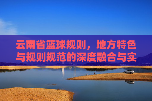 云南省篮球规则,地方特色与规则规范的深度融合与实践应用,云南省篮球规则,地方特色与规则规范的深度融合与实践应用