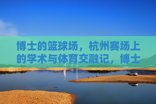 博士的篮球场,杭州赛场上的学术与体育交融记,博士的篮球场,杭州赛场上的学术与体育交融记