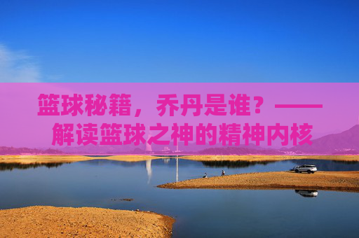 篮球秘籍，乔丹是谁？—— 解读篮球之神的精神内核与实战智慧，篮球秘籍，乔丹是谁？—— 解读篮球之神的精神内核与实战智慧