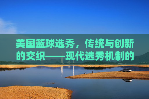美国篮球选秀，传统与创新的交织——现代选秀机制的演变与影响，美国篮球选秀，传统与创新交织的现代选秀机制演变与影响
