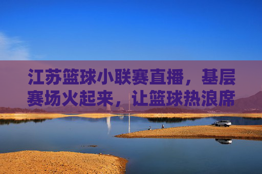 江苏篮球小联赛直播,基层赛场火起来,让篮球热浪席卷城市每个角落,江苏篮球小联赛直播,基层赛场火起来,让篮球热浪席卷城市每个角落