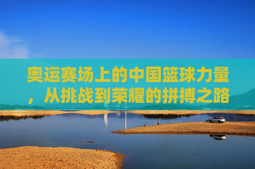 奥运赛场上的中国篮球力量,从挑战到荣耀的拼搏之路