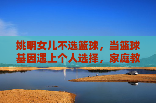 姚明女儿不选篮球，当篮球基因遇上个人选择，家庭教育的启示，姚明女儿不选篮球，篮球基因与个人选择，家庭教育的启示