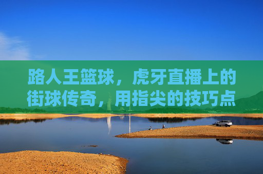 路人王篮球,虎牙直播上的街球传奇,用指尖的技巧点燃网络篮球热潮,路人王篮球,虎牙直播上的街球传奇,指尖技巧点燃网络篮球热潮