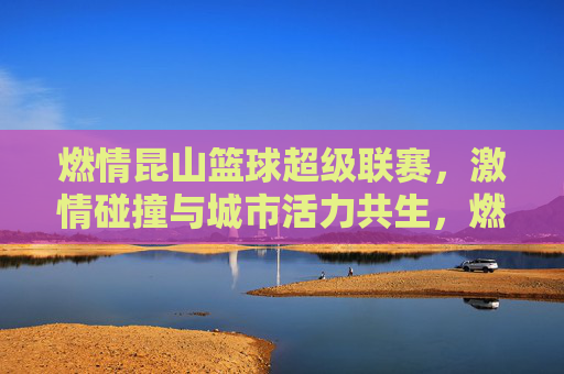 燃情昆山篮球超级联赛，激情碰撞与城市活力共生，燃情昆山篮球超级联赛，激情碰撞与城市活力共生