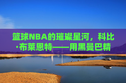 篮球NBA的璀璨星河,科比·布莱恩特——用黑曼巴精神铸就的篮球不朽传奇,篮球NBA的璀璨星河,科比·布莱恩特——用黑曼巴精神铸就的篮球不朽传奇