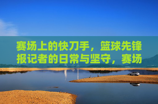 赛场上的快刀手,篮球先锋报记者的日常与坚守,赛场上的快刀手,篮球先锋报记者的日常与坚守
