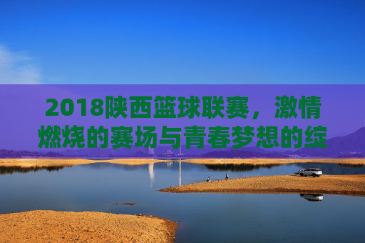 2018陕西篮球联赛，激情燃烧的赛场与青春梦想的绽放，2018陕西篮球联赛，激情燃烧的赛场与青春梦想的绽放
