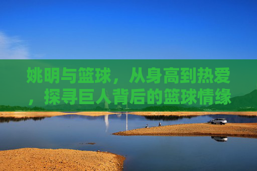 姚明与篮球,从身高到热爱,探寻巨人背后的篮球情缘,姚明与篮球,从身高到热爱,探寻巨人背后的情缘