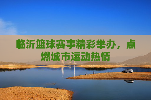 临沂篮球赛事精彩举办,点燃城市运动热情