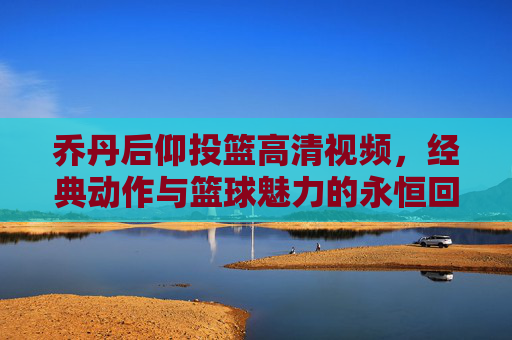 乔丹后仰投篮高清视频,经典动作与篮球魅力的永恒回响,乔丹后仰投篮高清视频,经典动作与篮球魅力的永恒回响