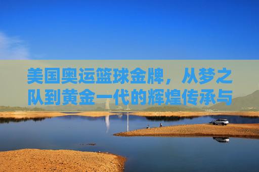 美国奥运篮球金牌，从梦之队到黄金一代的辉煌传承与时代变迁，美国奥运篮球金牌，从梦之队到黄金一代的辉煌传承与时代变迁