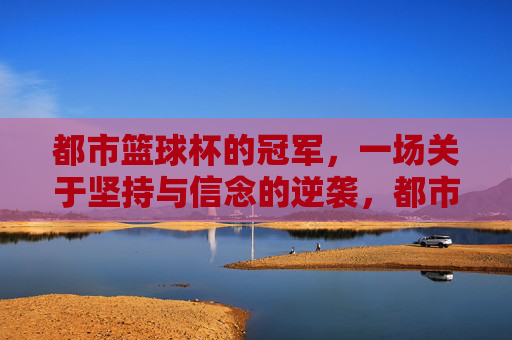 都市篮球杯的冠军,一场关于坚持与信念的逆袭,都市篮球杯的冠军,一场关于坚持与信念的逆袭