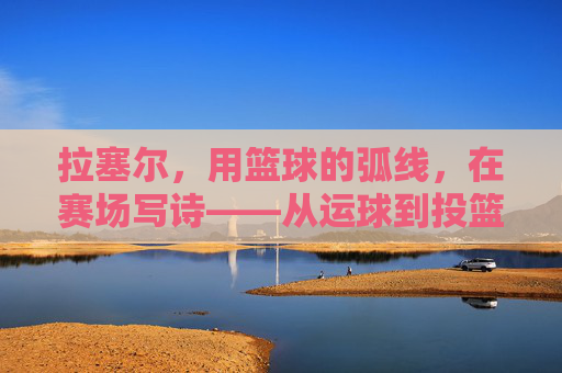 拉塞尔,用篮球的弧线,在赛场写诗——从运球到投篮的韵律与传奇