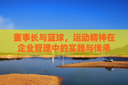 董事长与篮球，运动精神在企业管理中的实践与传承
