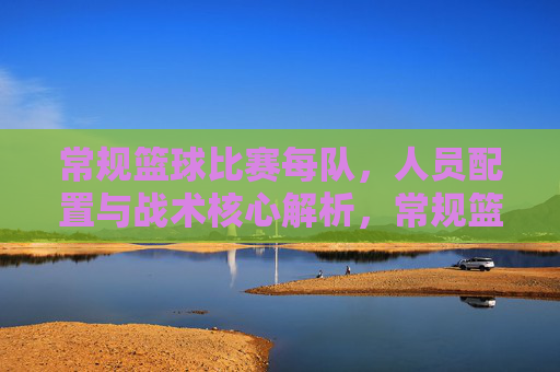 常规篮球比赛每队,人员配置与战术核心解析,常规篮球比赛人员配置与战术核心解析