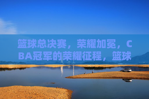 篮球总决赛，荣耀加冕，CBA冠军的荣耀征程，篮球总决赛，荣耀加冕，CBA冠军的荣耀征程