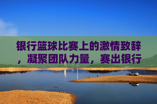 银行篮球比赛上的激情致辞,凝聚团队力量,赛出银行风采