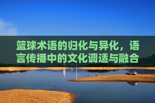 篮球术语的归化与异化，语言传播中的文化调适与融合