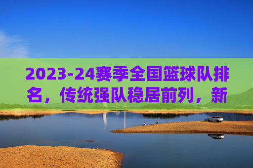 2023-24赛季全国篮球队排名,传统强队稳居前列,新势力冲击榜单,竞争格局持续演变