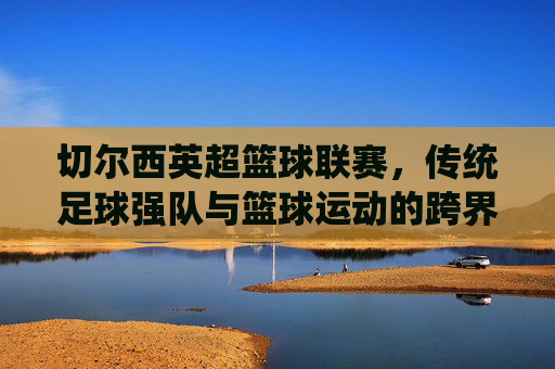 切尔西英超篮球联赛，传统足球强队与篮球运动的跨界融合探索