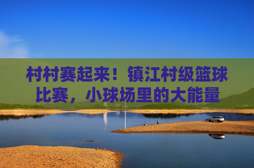 村村赛起来!镇江村级篮球比赛,小球场里的大能量