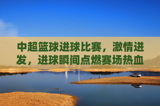 中超篮球进球比赛,激情迸发,进球瞬间点燃赛场热血